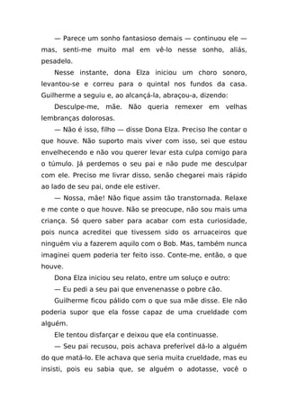 — Parece um sonho fantasioso demais — continuou ele —
mas, senti-me muito mal em vê-lo nesse sonho, aliás,
pesadelo.
    Nesse instante, dona Elza iniciou um choro sonoro,
levantou-se e correu para o quintal nos fundos da casa.
Guilherme a seguiu e, ao alcançá-la, abraçou-a, dizendo:
    Desculpe-me, mãe. Não queria remexer em velhas
lembranças dolorosas.
    — Não é isso, filho — disse Dona Elza. Preciso lhe contar o
que houve. Não suporto mais viver com isso, sei que estou
envelhecendo e não vou querer levar esta culpa comigo para
o túmulo. Já perdemos o seu pai e não pude me desculpar
com ele. Preciso me livrar disso, senão chegarei mais rápido
ao lado de seu pai, onde ele estiver.
    — Nossa, mãe! Não fique assim tão transtornada. Relaxe
e me conte o que houve. Não se preocupe, não sou mais uma
criança. Só quero saber para acabar com esta curiosidade,
pois nunca acreditei que tivessem sido os arruaceiros que
ninguém viu a fazerem aquilo com o Bob. Mas, também nunca
imaginei quem poderia ter feito isso. Conte-me, então, o que
houve.
    Dona Elza iniciou seu relato, entre um soluço e outro:
    — Eu pedi a seu pai que envenenasse o pobre cão.
    Guilherme ficou pálido com o que sua mãe disse. Ele não
poderia supor que ela fosse capaz de uma crueldade com
alguém.
    Ele tentou disfarçar e deixou que ela continuasse.
    — Seu pai recusou, pois achava preferível dá-lo a alguém
do que matá-lo. Ele achava que seria muita crueldade, mas eu
insisti, pois eu sabia que, se alguém o adotasse, você o
 
