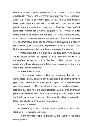 tomaria de volta. Após muito insistir e ameaçar que eu iria
embora de casa se não o fizesse, acabou cedendo e somente
aceitou por causa da chantagem. Eu queria que Bob tivesse
uma morte rápida e sem dor, mas não sei o que deu em seu
pai de querer espancá-lo e queimá-lo. Deve ter sido horrível
para Bob morrer lentamente daquela forma. Achei que foi
muita crueldade. Depois de ver Bob com o crânio deformado,
e seu corpo destruído, nunca mais eu quis olhar ou falar com
seu pai. Por isso entrou em depressão e desenvolveu o câncer
de pulmão, que o consumiu rapidamente. Eu matei os dois:
Bob e seu pai — concluiu ela, fazendo um pedido sentido:
   — Perdoe-me, filho. Sei que não sou boa mãe, mas eu era
ainda muito jovem na época e não pensava muito nas
conseqüências de meus atos. Por favor, filho, me perdoe —
pediu dona Elza, abraçando o filho, que estava com lágrimas
nos olhos, assim como ela.
   Guilherme respondeu:
   — Mãe, estas coisas estão no passado. Eu só tive
curiosidade. Estou sentido em saber que Bob sofreu tanto e
que vocês também sofreram pela culpa que os atormentou
por anos seguidos. Mas se alguém precisa perdoar alguém,
não sou eu, pois não me sinto atingido. Eu era uma criança e
pouco me lembro. Não há o que desculpar Mas, espero que
você não se puna por estas coisas que já estão no passado.
Esqueça. Não tocaremos mais no assunto.
   Elza disse, então:
   — Tomara que seu pai me perdoe pelo que fiz a ele,
destruindo-o daquela maneira.
   — Com certeza papai a perdoou. Ele sempre foi uma
ótima pessoa.
 