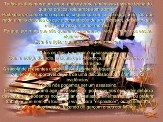 Todos os dias morre um amor, embora nós, românticos mais na teoria do que na prática, relutemos sem admitir.  Pode morrer como uma explosão, seguida de um suspiro profundo (porque nada é mais dolorido do que a constatação de um fracasso), de saber que, mais uma vez, um amor morreu.  Porque, por mais que não queiramos aprender, a vida sempre nos ensina alguma coisa.  Esta é a lição: qualquer amor pode morrer! Todos os dias, um amor é assassinado.  Com a adaga do tédio, a cicuta da indiferença, a forca do escárnio, a metralhadora da traição.  A sacola de presentes devolvidos, os ponteiros tiquetaqueando no relógio, o silêncio insuportável depois de uma discussão: todo crime deixa evidências. Todos nós podemos ser um assassino. E podemos agir como age um assassino: podemos nos esconder debaixo das cobertas, podemos nos refugiar em salas de cinema vazias, ou preferir trabalhar que nem um louco, ou viajar para "espairecer", ou confessar a culpa em altos brados, fazendo do garçom o seu confidente... 