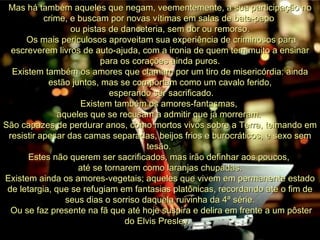Mas há também aqueles que negam, veementemente, a sua participação no crime, e buscam por novas vítimas em salas de bate-papo  ou pistas de danceteria, sem dor ou remorso. Os mais periculosos aproveitam sua experiência de criminosos para escreverem livros de auto-ajuda, com a ironia de quem tem muito a ensinar para os corações ainda puros. Existem também os amores que clamam por um tiro de misericórdia: ainda estão juntos, mas se comportam como um cavalo ferido, esperando ser sacrificado. Existem também os amores-fantasmas,  aqueles que se recusam a admitir que já morreram.  São capazes de perdurar anos, como mortos vivos sobre a Terra, teimando em resistir apesar das camas separadas, beijos frios e burocráticos, e sexo sem tesão.  Estes não querem ser sacrificados, mas irão definhar aos poucos,  até se tornarem como laranjas chupadas. Existem ainda os amores-vegetais; aqueles que vivem em permanente estado de letargia, que se refugiam em fantasias platônicas, recordando até o fim de seus dias o sorriso daquela ruivinha da 4ª série. Ou se faz presente na fã que até hoje suspira e delira em frente a um pôster do Elvis Presley.  