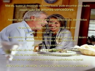 Mas eu, quase já desistindo da minha busca, pude encontrar uma outra classificação:  os amores-vencedores.   Aqueles que - apesar da luta diária pela sobrevivência, das infinitas contas a pagar,  da paixão que decresce com o decorrer dos anos, da mesa-redonda no final de domingo, das calcinhas penduradas no chuveiro e das brigas que não levam a nada - ressuscitam das cinzas e se revelam fortes,  pacientes e esperançosos. Mas estes são raríssimos, e há quem duvide de sua existência.  São de uma beleza tão pura e rara que parecem lendas. Um dia vou colocar um anúncio bem espalhafatoso no jornal: PROCURA-SE UM AMOR - OFEREÇO GENEROSA RECOMPENSA. 