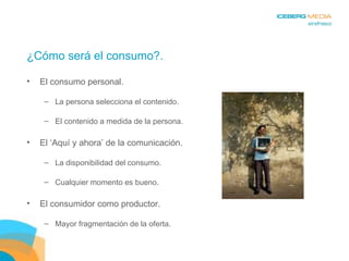 ¿Cómo será el consumo?. El consumo personal. La persona selecciona el contenido. El contenido a medida de la persona. El ‘Aquí y ahora’ de la comunicación. La disponibilidad del consumo. Cualquier momento es bueno. El consumidor como productor. Mayor fragmentación de la oferta. 