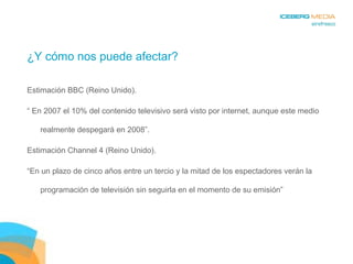 ¿Y cómo nos puede afectar? Estimación BBC (Reino Unido). “  En 2007 el 10% del contenido televisivo será visto por internet, aunque este medio realmente despegará en 2008”. Estimación Channel 4 (Reino Unido). “ En un plazo de cinco años entre un tercio y la mitad de los espectadores verán la programación de televisión sin seguirla en el momento de su emisión” 