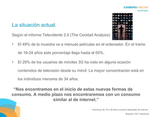 La situación actual. Según el informe Televidente 2.0 (The Cocktail Analysis) El 49% de la muestra ve a menudo películas en el ordenador. En el tramo de 16-24 años este porcentaje llega hasta el 65%.  El 29% de los usuarios de móviles 3G ha visto en alguna ocasión contenidos de televisión desde su móvil. La mayor concentración está en los individuos menores de 34 años. Individuos de 16 a 55 años usuarios habituales de internet.. Muestra 1241 individuos “ Nos encontramos en el inicio de estas nuevas formas de consumo. A medio plazo nos encontraremos con un consumo similar al de internet.” 