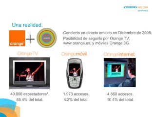 Una realidad. Concierto en directo emitido en Diciembre de 2006. Posibilidad de seguirlo por Orange TV, www.orange.es, y móviles Orange 3G. 40.000 espectadores*. 85.4% del total. 1.973 accesos. 4.2% del total. 4.860 accesos. 10.4% del total. 