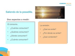 Saliendo de la pesadilla. La emisión. ¿Qué se emite? ¿Por dónde se emite? ¿Qué contenido? El consumo. ¿Cuántos consumen? ¿Quiénes consumen? ¿Dónde consumen? ¿Cuándo consumen? Dos aspectos a medir: 