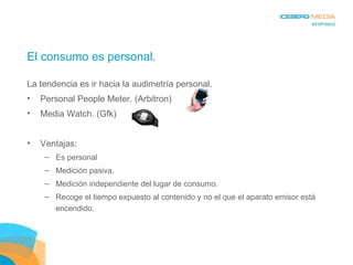 El consumo es personal. La tendencia es ir hacia la audimetría personal. Personal People Meter. (Arbitron) Media Watch. (Gfk) Ventajas: Es personal Medición pasiva. Medición independiente del lugar de consumo. Recoge el tiempo expuesto al contenido y no el que el aparato emisor está encendido. 