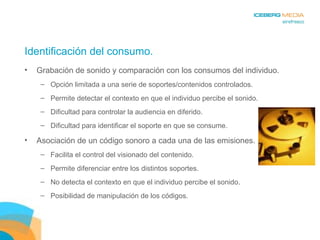 Identificación del consumo. Grabación de sonido y comparación con los consumos del individuo. Opción limitada a una serie de soportes/contenidos controlados. Permite detectar el contexto en que el individuo percibe el sonido. Dificultad para controlar la audiencia en diferido. Dificultad para identificar el soporte en que se consume. Asociación de un código sonoro a cada una de las emisiones. Facilita el control del visionado del contenido. Permite diferenciar entre los distintos soportes. No detecta el contexto en que el individuo percibe el sonido. Posibilidad de manipulación de los códigos. 