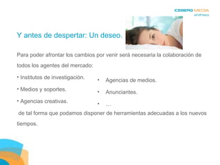 Y antes de despertar: Un deseo. Para poder afrontar los cambios por venir será necesaria la colaboración de todos los agentes del mercado: Institutos de investigación. Medios y soportes. Agencias creativas. de tal forma que podamos disponer de herramientas adecuadas a los nuevos tiempos. Agencias de medios. Anunciantes. … 