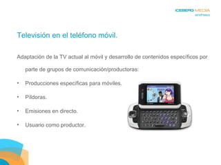Televisión en el teléfono móvil. Adaptación de la TV actual al móvil y desarrollo de contenidos específicos por parte de grupos de comunicación/productoras: Producciones específicas para móviles. Píldoras. Emisiones en directo. Usuario como productor. 