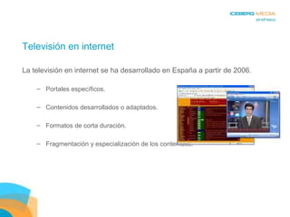 Televisión en internet La televisión en internet se ha desarrollado en España a partir de 2006. Portales específicos. Contenidos desarrollados o adaptados. Formatos de corta duración. Fragmentación y especialización de los contenidos. 