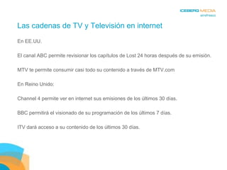 Las cadenas de TV y Televisión en internet En EE.UU.  El canal ABC permite revisionar los capítulos de Lost 24 horas después de su emisión. MTV te permite consumir casi todo su contenido a través de MTV.com En Reino Unido:  Channel 4 permite ver en internet sus emisiones de los últimos 30 días. BBC permitirá el visionado de su programación de los últimos 7 días. ITV dará acceso a su contenido de los últimos 30 días. 