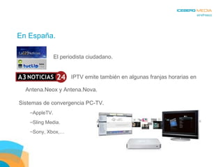 En España.   IPTV emite también en algunas franjas horarias en Antena.Neox y Antena.Nova. El periodista ciudadano. Sistemas de convergencia PC-TV. AppleTV. Sling Media. Sony, Xbox,… 
