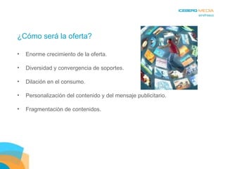 ¿Cómo será la oferta? Enorme crecimiento de la oferta. Diversidad y convergencia de soportes. Dilación en el consumo. Personalización del contenido y del mensaje publicitario. Fragmentación de contenidos. 