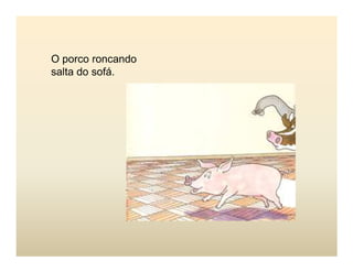 O porco roncando
salta do sofá.
 