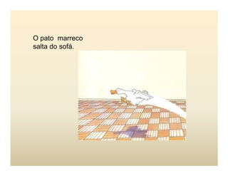 O pato marreco
salta do sofá.
 