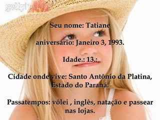 Seu nome: Tatiane aniversário: Janeiro 3, 1993. Idade.: 13.: Cidade onde vive: Santo Antônio da Platina, Estado do Paraná. Passatempos: vôlei , inglês, natação e passear nas lojas. 