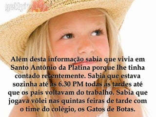Além desta informação sabia que vivia em Santo Antônio da Platina porque lhe tinha contado recentemente. Sabia que estava sozinha até as 6.30 PM todas as tardes até que os pais voltavam do trabalho. Sabia que jogava vôlei nas quintas feiras de tarde com o time do colégio, os Gatos de Botas. 