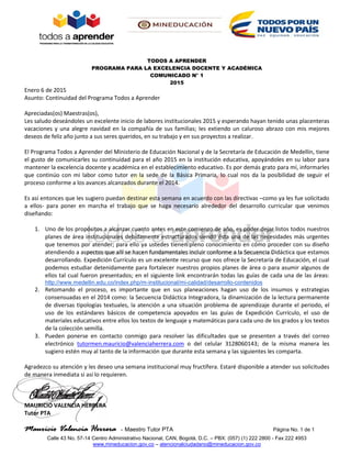 Mauricio Valencia Herrera - Maestro Tutor PTA Página No. 1 de 1
Calle 43 No. 57-14 Centro Administrativo Nacional, CAN, Bogotá, D.C. – PBX: (057) (1) 222 2800 - Fax 222 4953
www.mineducacion.gov.co – atencionalciudadano@mineducacion.gov.co
TODOS A APRENDER
PROGRAMA PARA LA EXCELENCIA DOCENTE Y ACADÉMICA
COMUNICADO N° 1
2015
Enero 6 de 2015
Asunto: Continuidad del Programa Todos a Aprender
Apreciadas(os) Maestras(os),
Les saludo deseándoles un excelente inicio de labores institucionales 2015 y esperando hayan tenido unas placenteras
vacaciones y una alegre navidad en la compañía de sus familias; les extiendo un caluroso abrazo con mis mejores
deseos de feliz año junto a sus seres queridos, en su trabajo y en sus proyectos a realizar.
El Programa Todos a Aprender del Ministerio de Educación Nacional y de la Secretaría de Educación de Medellín, tiene
el gusto de comunicarles su continuidad para el año 2015 en la institución educativa, apoyándoles en su labor para
mantener la excelencia docente y académica en el establecimiento educativo. Es por demás grato para mí, informarles
que continúo con mi labor como tutor en la sede de la Básica Primaria, lo cual nos da la posibilidad de seguir el
proceso conforme a los avances alcanzados durante el 2014.
Es así entonces que les sugiero puedan destinar esta semana en acuerdo con las directivas –como ya les fue solicitado
a ellos- para poner en marcha el trabajo que se haga necesario alrededor del desarrollo curricular que venimos
diseñando:
1. Uno de los propósitos a alcanzar cuanto antes en este comienzo de año, es poder dejar listos todos nuestros
planes de área institucionales debidamente estructurados siendo ésta una de las necesidades más urgentes
que tenemos por atender; para ello ya ustedes tienen pleno conocimiento en cómo proceder con su diseño
atendiendo a aspectos que allí se hacen fundamentales incluir conforme a la Secuencia Didáctica que estamos
desarrollando. Expedición Currículo es un excelente recurso que nos ofrece la Secretaría de Educación, el cual
podemos estudiar detenidamente para fortalecer nuestros propios planes de área o para asumir algunos de
ellos tal cual fueron presentados; en el siguiente link encontrarán todas las guías de cada una de las áreas:
http://www.medellin.edu.co/index.php/m-institucional/mi-calidad/desarrollo-contenidos
2. Retomando el proceso, es importante que en sus planeaciones hagan uso de los insumos y estrategias
consensuadas en el 2014 como: la Secuencia Didáctica Integradora, la dinamización de la lectura permanente
de diversas tipologías textuales, la atención a una situación problema de aprendizaje durante el periodo, el
uso de los estándares básicos de competencia apoyados en las guías de Expedición Currículo, el uso de
materiales educativos entre ellos los textos de lenguaje y matemáticas para cada uno de los grados y los textos
de la colección semilla.
3. Pueden ponerse en contacto conmigo para resolver las dificultades que se presenten a través del correo
electrónico tutormen.mauricio@valenciaherrera.com o del celular 3128060143; de la misma manera les
sugiero estén muy al tanto de la información que durante esta semana y las siguientes les comparta.
Agradezco su atención y les deseo una semana institucional muy fructífera. Estaré disponible a atender sus solicitudes
de manera inmediata si así lo requieren.
MAURICIO VALENCIA HERRERA
Tutor PTA
 