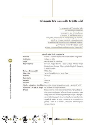 En búsqueda de la recuperación del tejido social


                                                                                                                   “La proyección del Colegio La Salle
                                                                                                                            en el municipio de Ocaña
                                                                                                                      es proponer que los estudiantes
                                                                                                                    al terminar su bachillerato técnico
                                                                                              sean polos generadores de empresarios y de empleos,
                                                                                                      donde se inculque constante y paulatinamente
                                                                                                 el desarrollo de la comunidad que tanto lo necesita,
                                                                                                               para mejorar el nivel de vida del sector
                                                                                             y trazar metas posibles en cada uno de sus habitantes”.



                                                                                       Identificación de la experiencia
                                                            Nombre                        Gestión y creación empresarial con estudiantes marginados
                                                            Institución                   Colegio La Salle
100
                                                            Lugar                         Ocaña, Norte de Santander
                                                            Responsables                  Emilio A. Vergel Bayona –rector–; Hugo Alfonso Vergel
experiencias significativas, para poblaciones vulnerables




                                                                                          Durán, Cristo Miranda, Wilson Arévalo, Elizabeth Manzano
                                                                                          y otros docentes
                                                            Tiempo de ejecución           Ocho años
                                                            Dirección                     Sector Ciudadela Norte, Santa Clara
                                                            Teléfono                      5611031
                                                            Calendario                    A
                                                            Jornada                       Mañana
                                                            Carácter                      Oficial
                                                            Niveles educativos atendidos Preescolar, básica secundaria y media – grados 6º y 11º
                                                            Población a la que se dirige En situación de desplazamiento
                                                            Énfasis                       Esta experiencia busca la consolidación de un proyecto peda-
                                                                                          gógico que contribuya a la formación de empresarios para
                                                                                          que puedan crear empresas y contribuyan a la paz y al progre-
                                                                                          so de Colombia, a partir de un sentido humanista altamente
                                                                                          cargado de valores. Se aspira a contar con un empresario que
                                                                                          genere, a partir de su empresa, convivencia armónica y con
                                                                                          sentido cristiano.
 