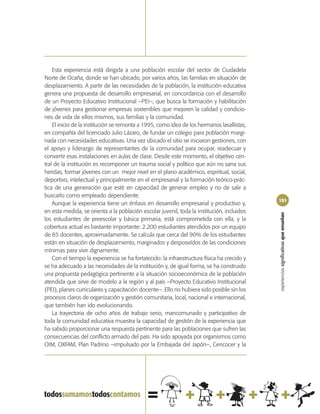 Esta experiencia está dirigida a una población escolar del sector de Ciudadela
Norte de Ocaña, donde se han ubicado, por varios años, las familias en situación de
desplazamiento. A partir de las necesidades de la población, la institución educativa
genera una propuesta de desarrollo empresarial, en concordancia con el desarrollo
de un Proyecto Educativo Institucional –PEI–, que busca la formación y habilitación
de jóvenes para gestionar empresas sostenibles que mejoren la calidad y condicio-
nes de vida de ellos mismos, sus familias y la comunidad.
    El inicio de la institución se remonta a 1995, como idea de los hermanos lasallistas,
en compañía del licenciado Julio Lázaro, de fundar un colegio para población margi-
nada con necesidades educativas. Una vez ubicado el sitio se iniciaron gestiones, con
el apoyo y liderazgo de representantes de la comunidad para ocupar, readecuar y
convertir esas instalaciones en aulas de clase. Desde este momento, el objetivo cen-
tral de la institución es recomponer un trauma social y político que aún no sana sus
heridas, formar jóvenes con un mejor nivel en el plano académico, espiritual, social,
deportivo, intelectual y principalmente en el empresarial y la formación teórico-prác-
tica de una generación que esté en capacidad de generar empleo y no de salir a
buscarlo como empleado dependiente.
                                                                                             101
    Aunque la experiencia tiene un énfasis en desarrollo empresarial y productivo y,
en esta medida, se orienta a la población escolar juvenil, toda la institución, incluidos




                                                                                             experiencias significativas que enseñan
los estudiantes de preescolar y básica primaria, está comprometida con ella, y la
cobertura actual es bastante importante: 2.200 estudiantes atendidos por un equipo
de 85 docentes, aproximadamente. Se calcula que cerca del 90% de los estudiantes
están en situación de desplazamiento, marginados y desposeídos de las condiciones
mínimas para vivir dignamente.
    Con el tiempo la experiencia se ha fortalecido: la infraestructura física ha crecido y
se ha adecuado a las necesidades de la institución y, de igual forma, se ha construido
una propuesta pedagógica pertinente a la situación socioeconómica de la población
atendida que sirve de modelo a la región y al país –Proyecto Educativo Institucional
(PEI), planes curriculares y capacitación docente–. Ello no hubiera sido posible sin los
procesos claros de organización y gestión comunitaria, local, nacional e internacional,
que también han ido evolucionando.
    La trayectoria de ocho años de trabajo serio, mancomunado y participativo de
toda la comunidad educativa muestra la capacidad de gestión de la experiencia que
ha sabido proporcionar una respuesta pertinente para las poblaciones que sufren las
consecuencias del conflicto armado del país. Ha sido apoyada por organismos como
OIM, OXFAM, Plan Padrino –impulsado por la Embajada del Japón–, Cencocer y la
 