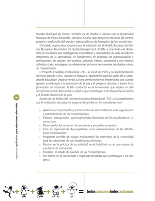 Alcaldía Municipal de Ocaña. También es de resaltar la alianza con la Universidad
                                                            Francisco de Paula Santander, seccional Ocaña, que apoya los procesos de control,
                                                            asesoría y evaluación del proceso teórico-práctico de formación de los estudiantes.
                                                                El modelo organizativo adoptado por la institución es el Modelo Europeo de Cali-
                                                            dad (European Foundation for Quality Management –EFQM–), orientado a la obten-
                                                            ción de resultados que satisfagan las expectativas y necesidades de cada uno de los
                                                            integrantes de la comunidad. Se fundamenta en procesos de autoevaluación y
                                                            coevaluación, de carácter democrático, procesal, interno, contextual y con criterios
                                                            definidos, como estrategias para determinar, en forma permanente, resultados y áreas
                                                            de mejoramiento.
                                                                El Proyecto Educativo Institucional –PEI– se inició en 1995 y su implementación
                                                            como tal data de 2003, cuando se obtuvo su aprobación legal por parte de la Secre-
                                                            taría de Educación Departamental. La idea central es formar empresarios que cuando
                                                            egresen contribuyan a la promoción de la paz y el progreso del país, a través de la
                                                            generación de empresas. El hilo conductor es el humanismo que implica un alto
                                                            compromiso con la formación en valores que contribuyan a la convivencia armónica
                                                            y al sentido cristiano de la vida.
102
                                                                Acorde con el énfasis del Proyecto Educativo Institucional –PEI–, las competencias
                                                            que la institución educativa se propone desarrollar en los estudiantes son:
experiencias significativas, para poblaciones vulnerables




                                                               ❚   Aplicar los conocimientos y fundamentos de administración en la organización
                                                                   y asesoramiento de las microempresas.
                                                               ❚   Elaborar presupuestos para los proyectos diseñados por los estudiantes en la
                                                                   comunidad.
                                                               ❚   Desempeñar funciones en las empresas y pequeñas empresas.
                                                               ❚   Estar en capacidad de desempeñarse como administradores de las distintas
                                                                   áreas empresariales.
                                                               ❚   Programar comités de trabajo involucrando los miembros de la comunidad
                                                                   para las soluciones de sus necesidades prioritarias.
                                                               ❚   Mostrar en la práctica de su actividad social habilidad como promotores de
                                                                   cambio en la comunidad.
                                                               ❚   Fiscalizar el estado de cuentas de las microempresas.
                                                               ❚   Ser líderes en la comunidad y organizar proyectos que contribuyan a su pro-
                                                                   greso.
 