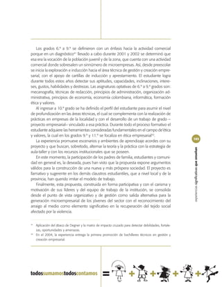 Los grados 6.º a 9.º se definieron con un énfasis hacia la actividad comercial
porque en un diagnóstico41 llevado a cabo durante 2001 y 2002 se determinó que
esa era la vocación de la población juvenil y de la zona, que cuenta con una actividad
comercial donde sobresalen un sinnúmero de microempresas. Así, desde preescolar
se inicia la exploración e inducción hacia el área técnica de gestión y creación empre-
sarial, con el apoyo de cartillas de inducción y aprestamiento. El estudiante logra
durante todos estos años detectar sus aptitudes, capacidades, inclinaciones, intere-
ses, gustos, habilidades y destrezas. Las asignaturas optativas de 6.º a 9.º grados son:
mecanografía, técnicas de redacción, principios de administración, organización ad-
ministrativa, principios de economía, economía colombiana, informática, formación
ética y valores.
    Al ingresar a 10.º grado se ha definido el perfil del estudiante para asumir el nivel
de profundización en las áreas técnicas, el cual se complementa con la realización de
prácticas en empresas de la localidad y con el desarrollo de un trabajo de grado –
proyecto empresarial– vinculado a esa práctica. Durante todo el proceso formativo el
estudiante adquiere las herramientas consideradas fundamentales en el campo de‘ética
y valores, la cual en los grados 9.º y 11.º se focaliza en ética empresarial42.
                                                                                                         103
    La experiencia promueve escenarios y ambientes de aprendizaje acordes con su
proyecto y que buscan, sobretodo, alternar la teoría y la práctica con la estrategia de




                                                                                                         experiencias significativas que enseñan
aula-taller y con los recursos institucionales que se poseen.
    En este momento, la participación de los padres de familia, estudiantes y comuni-
dad en general es, la deseada, pues han visto que la propuesta expone argumentos
válidos para la construcción de una nueva y más próspera sociedad. El proyecto es
llamativo y sugerente en los demás claustros estudiantiles, que a nivel local y de la
provincia, han querido imitar el modelo de trabajo.
    Finalmente, esta propuesta, construida en forma participativa y con el carisma y
motivación de sus líderes y del equipo de trabajo de la institución, se consolida
desde el punto de vista organizativo y de gestión como salida alternativa para la
generación microempresarial de los jóvenes del sector con el reconocimiento del
arraigo al medio como elemento significativo en la recuperación del tejido social
afectado por la violencia.


41
     Aplicación del ábaco de Degner y la matriz de impacto cruzado para detectar debilidades, fortale-
     zas, oportunidades y amenazas.
42
     En el 2004, la experiencia entrega la primera promoción de bachilleres técnicos en gestión y
     creación empresarial.
 
