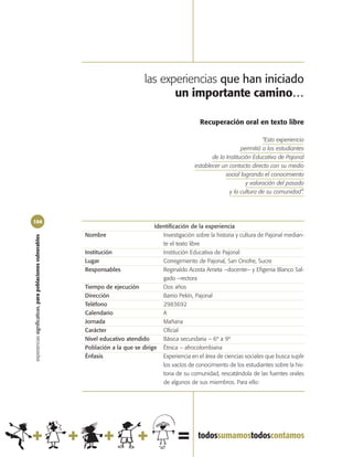 las experiencias que han iniciado
                                                                                           un importante camino…

                                                                                                           Recuperación oral en texto libre

                                                                                                                                      “Esta experiencia
                                                                                                                             permitió a los estudiantes
                                                                                                                de la Institución Educativa de Pajonal
                                                                                                         establecer un contacto directo con su medio
                                                                                                                      social logrando el conocimiento
                                                                                                                               y valoración del pasado
                                                                                                                        y la cultura de su comunidad”.




104
                                                                                       Identificación de la experiencia
                                                            Nombre                        Investigación sobre la historia y cultura de Pajonal median-
experiencias significativas, para poblaciones vulnerables




                                                                                          te el texto libre
                                                            Institución                   Institución Educativa de Pajonal
                                                            Lugar                         Corregimiento de Pajonal, San Onofre, Sucre
                                                            Responsables                  Reginaldo Acosta Arrieta –docente– y Efigenia Blanco Sal-
                                                                                          gado –rectora
                                                            Tiempo de ejecución           Dos años
                                                            Dirección                     Barrio Pekín, Pajonal
                                                            Teléfono                      2983692
                                                            Calendario                    A
                                                            Jornada                       Mañana
                                                            Carácter                      Oficial
                                                            Nivel educativo atendido      Básica secundaria – 6º a 9º
                                                            Población a la que se dirige Étnica – afrocolombiana
                                                            Énfasis                       Experiencia en el área de ciencias sociales que busca suplir
                                                                                          los vacíos de conocimiento de los estudiantes sobre la his-
                                                                                          toria de su comunidad, rescatándola de las fuentes orales
                                                                                          de algunos de sus miembros. Para ello:
 