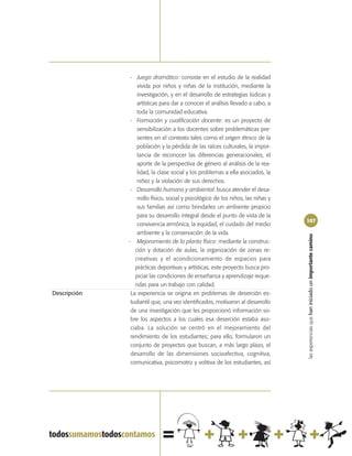 - Juego dramático: consiste en el estudio de la realidad
                  vivida por niños y niñas de la institución, mediante la
                  investigación, y en el desarrollo de estrategias lúdicas y
                  artísticas para dar a conocer el análisis llevado a cabo, a
                  toda la comunidad educativa.
               - Formación y cualificación docente: es un proyecto de
                  sensibilización a los docentes sobre problemáticas pre-
                  sentes en el contexto tales como el origen étnico de la
                  población y la pérdida de las raíces culturales, la impor-
                  tancia de reconocer las diferencias generacionales, el
                  aporte de la perspectiva de género al análisis de la rea-
                  lidad, la clase social y los problemas a ella asociados, la
                  niñez y la violación de sus derechos.
               - Desarrollo humano y ambiental: busca atender el desa-
                  rrollo físico, social y psicológico de los niños, las niñas y
                  sus familias así como brindarles un ambiente propicio
                  para su desarrollo integral desde el punto de vista de la
                                                                                  107
                  convivencia armónica, la equidad, el cuidado del medio
                  ambiente y la conservación de la vida.




                                                                                  las experiencias que han iniciado un importante camino
              - Mejoramiento de la planta física: mediante la construc-
                 ción y dotación de aulas, la organización de zonas re-
                 creativas y el acondicionamiento de espacios para
                 prácticas deportivas y artísticas, este proyecto busca pro-
                 piciar las condiciones de enseñanza y aprendizaje reque-
                 ridas para un trabajo con calidad.
Descripción    La experiencia se origina en problemas de deserción es-
               tudiantil que, una vez identificados, motivaron al desarrollo
               de una investigación que les proporcionó información so-
               bre los aspectos a los cuales esa deserción estaba aso-
               ciaba. La solución se centró en el mejoramiento del
               rendimiento de los estudiantes; para ello, formularon un
               conjunto de proyectos que buscan, a más largo plazo, el
               desarrollo de las dimensiones socioafectiva, cognitiva,
               comunicativa, psicomotriz y volitiva de los estudiantes, así
 