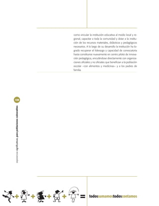 como vincular la institución educativa al medio local y re-
                                                            gional, capacitar a toda la comunidad y dotar a la institu-
                                                            ción de los recursos materiales, didácticos y pedagógicos
                                                            necesarios. A lo largo de su desarrollo la institución ha lo-
                                                            grado recuperar el liderazgo y capacidad de convocatoria
                                                            hasta constituirse nuevamente en centro piloto de innova-
                                                            ción pedagógica, vinculándose directamente con organiza-
                                                            ciones oficiales y no oficiales que benefician a la población
                                                            escolar –con alimentos y medicinas– y a los padres de
                                                            familia.




108
experiencias significativas, para poblaciones vulnerables
 