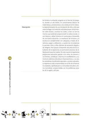 les brinda un ambiente acogedor en la Normal, los prepa-
                                                                          ra, durante un año lectivo, en conocimientos básicos de
                                                                          matemáticas y lectoescritura y los orienta en la fe cristina.
                                                            Descripción   La experiencia parte de una concepción de niño y niña que
                                                                          antes de llegar a la institución educativa posee conocimien-
                                                                          tos sobre lectura y escritura los cuales, si bien no son los
                                                                          mismos que pretende proporcionarle la cultura escolar, sí
                                                                          son básicos y deben tenerse en cuenta para el desarrollo
                                                                          de una buena educación. La enseñanza de la lectura y la
                                                                          escritura se complementan con catequesis, a través de di-
                                                                          námicas, juegos y reflexiones, y cuando las circunstancias
                                                                          lo permiten niños y niñas disfrutan de recreación dirigida y
                                                                          de refrigerio. Para apoyar el desarrollo educativo de los es-
                                                                          tudiantes de la experiencia, se promueven procesos de al-
                                                                          fabetización para las madres. De esta manera la experiencia
                                                                          proporciona educación gratuita a los niños, los jóvenes y
                                                                          sus familias, contribuye a disminuir el analfabetismo y au-
110
                                                                          menta la cobertura educativa en Buenaventura y, a su vez,
                                                                          los estudiantes beneficiados aprenden a sentirse valorados.
experiencias significativas, para poblaciones vulnerables




                                                                          La experiencia está comprometida con el PEI de la Normal,
                                                                          es aceptada y aprobada por su comunidad educativa y for-
                                                                          ma normalistas comprometidas con los problemas socia-
                                                                          les de la región y del país.
 
