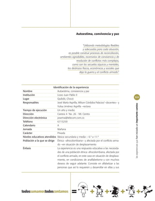 Autoestima, convivencia y paz


                                                       “Utilizando metodologías flexibles
                                                      y adecuadas para cada situación,
                                         es posible construir procesos de reconciliación,
                                  ambientes agradables, escenarios de convivencia y de
                                                resolución de conflictos más complejos,
                                             como son las secuelas síquicas y mentales,
                                        los destrozos físicos, económicos y sociales que
                                                   deja la guerra y el conflicto armado”.




                           Identificación de la experiencia
Nombre                        Autoestima, convivencia y paz
Institución                   Liceo Juan Pablo II
                                                                                            111
Lugar                         Quibdó, Chocó
Responsables                  José María Asprilla, Wilson Córdoba Palacios‘–docentes– y




                                                                                            las experiencias que han iniciado un importante camino
                              Yulisa Jiménez Asprilla –rectora
Tiempo de ejecución           Un año y medio
Dirección                     Carrera 4 No. 26 - 98. Centro
Dirección electrónica         josema@telecom.com.co
Teléfono                      6715259
Calendario                    A
Jornada                       Mañana
Carácter                      Privada
Niveles educativos atendidos Básica secundaria y media – 6.º a 11.º
Población a la que se dirige Étnica –afrocolombiana– y afectada por el conflicto arma-
                              do –en situación de desplazamiento
Énfasis                       La experiencia es una respuesta educativa a las necesida-
                              des de una población étnica: afrocolombiana, afectada por
                              el conflicto armado, en este caso en situación de desplaza-
                              miento, en condiciones de analfabetismo y con muchos
                              deseos de seguir adelante. Consiste en alfabetizar a las
                              personas que así lo requieren y desarrollar en ellas y sus
 