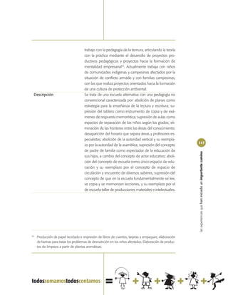 trabajo con la pedagogía de la ternura, articulando la teoría
                                       con la práctica mediante el desarrollo de proyectos pro-
                                       ductivos pedagógicos y proyectos hacia la formación de
                                       mentalidad empresarial43. Actualmente trabaja con niños
                                       de comunidades indígenas y campesinas afectados por la
                                       situación de conflicto armado y con familias campesinas,
                                       con las que realiza proyectos orientados hacia la formación
                                       de una cultura de protección ambiental.
 Descripción                           Se trata de una escuela alternativa con una pedagogía no
                                       convencional caracterizada por: abolición de planas como
                                       estrategia para la enseñanza de la lectura y escritura; su-
                                       presión del tablero como instrumento de copia y de exá-
                                       menes de respuesta memorística; supresión de aulas como
                                       espacios de separación de los niños según los grados; eli-
                                       minación de las fronteras entre las áreas del conocimiento;
                                       desaparición del horario que separa áreas y profesores es-
                                       pecialistas; abolición de la autoridad vertical y su reempla-
                                                                                                           117
                                       zo por la autoridad de la asamblea; supresión del concepto
                                       de padre de familia como espectador de la educación de




                                                                                                           las experiencias que han iniciado un importante camino
                                       sus hijos, a cambio del concepto de actor educativo; aboli-
                                       ción del concepto de escuela como único espacio de edu-
                                       cación y su reemplazo por el concepto de espacio de
                                       circulación y encuentro de diversos saberes; supresión del
                                       concepto de que en la escuela fundamentalmente se lee,
                                       se copia y se memorizan lecciones, y su reemplazo por el
                                       de escuela-taller de producciones materiales e intelectuales.




43
     Producción de papel reciclado e impresión de libros de cuentos, tarjetas y empaques; elaboración
     de harinas para tratar los problemas de desnutrición en los niños afectados. Elaboración de produc-
     tos de limpieza a partir de plantas aromáticas.
 