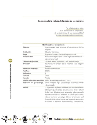 Recuperando la cultura de la mano de los mayores


                                                                                                                           “La sabiduría de los taitas
                                                                                                                  es el resultado de un compromiso,
                                                                                                          de un testimonio y de una responsabilidad
                                                                                                            consigo mismo y con las comunidades”.




                                                                                       Identificación de la experiencia
                                                            Nombre                        Una estrategia para perpetuar el pensamiento de los
                                                                                          mayores
                                                            Institución                   Educativa Yachaicury
                                                            Lugar                         Resguardo Yurayaco, San José Fiagua, Caquetá
                                                            Responsables                  Asociación Indígena Tanda Chiridu Ingakuna. Flora Macas –
                                                                                          representante legal
118
                                                            Tiempo de ejecución           Dos años lleva la experiencia y seis años el colegio
                                                            Dirección                     Tres horas por carretera desde Florencia. Sede indígena
experiencias significativas, para poblaciones vulnerables




                                                                                          Yurayaco
                                                            Dirección electrónica         tectoflor@hotmail.com
                                                            Teléfono                      208456
                                                            Calendario                    A
                                                            Jornada                       Única
                                                            Carácter                      Privada
                                                            Niveles educativos atendidos Básica secundaria y media – 6.º a 11.º
                                                            Población a la que se dirige Étnica –indígena: inga– y afectada por el conflicto armado
                                                                                          –desvinculada
                                                            Énfasis                       La experiencia se plantea establecer una escuela de forma-
                                                                                          ción ingana que favorezca la supervivencia física y cultural
                                                                                          de los ingas del piedemonte amazónico colombiano y la
                                                                                          reconstrucción de sus territorios, su cultura y su autono-
                                                                                          mía; así como ser un colegio líder en la formación y el
                                                                                          desarrollo de la cultura ingana, que le permita al estudian-
                                                                                          te-bachiller el desarrollo de habilidades y competencias,
 