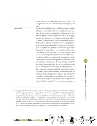 que le garanticen su participación activa en la cultura y en
                                        la organización de sus comunidades, de su región y del
                                        país.
 Descripción                            Se desarrolla un Proyecto Educativo Institucional/Proyecto
                                        Educativo Comunitario –PEI/PEC– etnoeducativo, con ase-
                                        soría de los mayores, y enfocado a la búsqueda de una
                                        educación propia para la recuperación cultural de los ingas
                                        que, por diversas razones, han ido perdiendo su identidad44.
                                        La educación es concebida como la herramienta más po-
                                        derosa, según el consenso de los mayores, para perpetuar
                                        su pensamiento a niños y jóvenes indígenas. El aprendiza-
                                        je de los inganos está ligado a la cultura del Yagé, su texto
                                        de estudio es la naturaleza y sus maestros son los taitas.
                                        De acuerdo con ello, la escuela es un espacio de vida, para
                                        la vida, bendecido por los mayores; por eso, la labor esco-
                                        lar está mediada por: el cuidado de la naturaleza, el espíritu
                                        científico y la curiosidad investigativa. Concibe que el cono-
                                                                                                              119
                                        cimiento es una construcción de cada individuo a partir de
                                        sus estructuras mentales, en sus procesos de interacción




                                                                                                              las experiencias que han iniciado un importante camino
                                        con el entorno social: cultura, comunidad y resguardo. Lo
                                        dicho expresa lo tres ejes que articulan la estructura curricular
                                        del colegio inga: cultura, naturaleza y salud en un plan de
                                        estudios compuesto por cuatro bloques que integran lo
                                        cultural en las áreas básicas: académico; de expresión y
                                        comunicación; de producción y mercadeo; de promoción
                                        y prevención de la salud. A su vez, las áreas básicas se




44
     Los inganos atribuyen esta situación a: falta de políticas que benefician las comunidades indígenas,
     economía regional articulada a cultivos ilícitos, situación de marginalidad social de los grupos indí-
     genas, situación de violencia en el territorio, desplazamiento de los conocimientos tradicionales,
     condiciones educativas irregulares –infraestructura, recursos y docentes, arraigo de una cultura de
     violencia, influencia de la educación occidental–, ocupación en cultivos ilícitos, bajo nivel de esco-
     laridad, presencia de jóvenes en grupos armados, pobreza e inseguridad alimentaria, degradación
     de los ecosistemas propios, desvinculación entre sistemas productivos propios y educación, explo-
     tación infantil, pérdida de identidad y migración de los jóvenes a los centros urbanos.
 