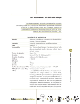 Una puerta abierta a la educación integral


                         “Educar integralmente al estudiante con necesidades educativas
       (discapacidad intelectual) y en situación de extraedad, permitiéndole el desarrollo
                máximo de sus potencialidades,a través de la convivencia, la integración
                y la formación ocupacional que le brinda la educación formal del adulto,
                                       haciendo de él una persona útil, autónoma y feliz”.



                           Identificación de la experiencia
Nombre                        Modelo de integración de estudiantes con discapacidad in-
                              telectual al sistema educativo
Institución                   Institución Educativa Distrital República de Bolivia
Lugar                         Bogotá, D. C.
Responsables                  Mary Vilamizar, Daniel Morales, Pilar Cáceres, Martha Stella
                              Albornoz, Lucy Stella Castillo –docentes– y Gloria Marina
                                                                                                 121
                              de Guío –rectora
Tiempo de ejecución           Cuatro años




                                                                                                 las experiencias que han iniciado un importante camino
Dirección                     Carrera 40 No. 78 - 90. Localidad 10
Dirección electrónica         cedrepdebolivia10@redp.edu.co
Teléfono                      2400595
Calendario                    A
Jornada                       Mañana
Carácter                      Oficial
Niveles educativos atendidos Preescolar, básica primaria y secundaria – 1.º a 9.º
Población a la que se dirige Con discapacidad intelectual
Énfasis                       A través del PEI la institución plantea un modelo de interven-
                              ción basado en el enfoque sistémico y un currículo abierto,
                              flexible y pertinente para atender a la población con
                              discapacidad intelectual, desde el preescolar hasta finalizar la
                              básica secundaria. El eje conductor del PEI es la formación
                              ocupacional con orientación en artes manuales y énfasis en
                              marroquinería, artesanías, implementos de aseo y horticultu-
                              ra. Ello se logra mediante procesos permanentes de descubri-
                              miento de las necesidades y potencialidades de los estudiantes,
 