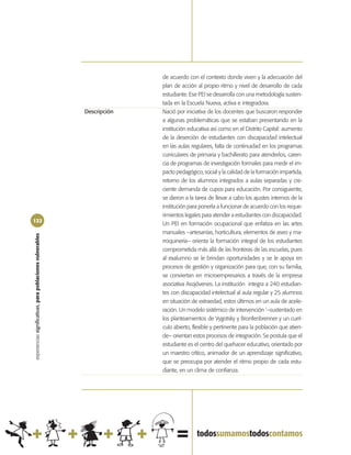 de acuerdo con el contexto donde viven y la adecuación del
                                                                          plan de acción al propio ritmo y nivel de desarrollo de cada
                                                                          estudiante. Ese PEI se desarrolla con una metodología susten-
                                                                          tada en la Escuela Nueva, activa e integradora.
                                                            Descripción   Nació por iniciativa de los docentes que buscaron responder
                                                                          a algunas problemáticas que se estaban presentando en la
                                                                          institución educativa así como en el Distrito Capital: aumento
                                                                          de la deserción de estudiantes con discapacidad intelectual
                                                                          en las aulas regulares, falta de continuidad en los programas
                                                                          curriculares de primaria y bachillerato para atenderlos, caren-
                                                                          cia de programas de investigación formales para medir el im-
                                                                          pacto pedagógico, social y la calidad de la formación impartida,
                                                                          retorno de los alumnos integrados a aulas separadas y cre-
                                                                          ciente demanda de cupos para educación. Por consiguiente,
                                                                          se dieron a la tarea de llevar a cabo los ajustes internos de la
                                                                          institución para ponerla a funcionar de acuerdo con los reque-
                                                                          rimientos legales para atender a estudiantes con discapacidad.
122
                                                                          Un PEI en formación ocupacional que enfatiza en las artes
                                                                          manuales –artesanías, horticultura, elementos de aseo y ma-
experiencias significativas, para poblaciones vulnerables




                                                                          rroquinería– orienta la formación integral de los estudiantes
                                                                          comprometida más allá de las fronteras de las escuelas, pues
                                                                          al exalumno se le brindan oportunidades y se le apoya en
                                                                          procesos de gestión y organización para que, con su familia,
                                                                          se conviertan en microempresarios a través de la empresa
                                                                          asociativa Asojóvenes. La institución integra a 240 estudian-
                                                                          tes con discapacidad intelectual al aula regular y 25 alumnos
                                                                          en situación de extraedad, estos últimos en un aula de acele-
                                                                          ración. Un modelo sistémico de intervención ‘–sustentado en
                                                                          los planteamientos de Vygotsky y Bronfenbrenner y un currí-
                                                                          culo abierto, flexible y pertinente para la población que atien-
                                                                          de– orientan estos procesos de integración. Se postula que el
                                                                          estudiante es el centro del quehacer educativo, orientado por
                                                                          un maestro crítico, animador de un aprendizaje significativo,
                                                                          que se preocupa por atender el ritmo propio de cada estu-
                                                                          diante, en un clima de confianza.
 