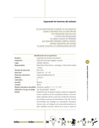Superando las barreras del autismo


                               “La comunidad educativa ha logrado con esta experiencia
                                         aceptar la diversidad, tener una visión diferente
                                                     de la discapacidad, saber que éstos
                                                          y muchos niños discapacitados
                                                   son capaces y poseen las habilidades
                                        para desarrollar actividades cotidianas, divertirse,
                                                   participar activamente, sólo necesitan
                                 las ayudas necesarias y un ambiente propicio para ello”.




                           Identificación de la experiencia
Nombre                        Superando las barreras del autismo
Institución                   Institución Educativa Sagrado Corazón
                                                                                               123
Lugar                         Soledad, Atlántico
Responsables                  Marta Elena Polo Herrera –psicóloga– y Nora Terán Castillo




                                                                                               las experiencias que han iniciado un importante camino
                              –rectora
Tiempo de ejecución           Diez años
Dirección                     Carrera 36 24 - 06
Dirección electrónica         mpherrera9@hotmail.com
Teléfono                      3740227
Calendario                    A
Jornada                       Mañana
Carácter                      Oficial
Niveles educativos atendidos Transición y grados 1.º, 5.º, 7.º y 10.º
Población a la que se dirige Con discapacidad –autismo
Énfasis                       Experiencia que se propone ayudar y apoyar la integración
                              social y académica de los estudiantes autistas a las activi-
                              dades realizadas dentro y fuera de la institución educativa,
                              para facilitar su proceso de aprendizaje al más alto nivel de
                              funcionalidad que satisfaga sus necesidades educativas.
                              Gracias a ello, se ha logrado una comunidad educativa con
                              altas calidades humanas, dentro de la cual se respira el
 