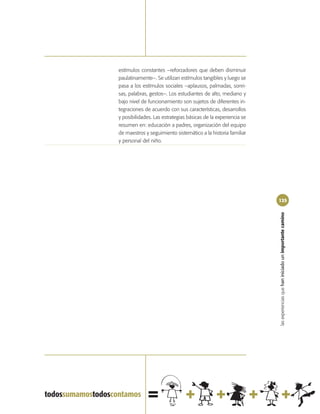estímulos constantes –reforzadores que deben disminuir
paulatinamente–. Se utilizan estímulos tangibles y luego se
pasa a los estímulos sociales –aplausos, palmadas, sonri-
sas, palabras, gestos–. Los estudiantes de alto, mediano y
bajo nivel de funcionamiento son sujetos de diferentes in-
tegraciones de acuerdo con sus características, desarrollos
y posibilidades. Las estrategias básicas de la experiencia se
resumen en: educación a padres, organización del equipo
de maestros y seguimiento sistemático a la historia familiar
y personal del niño.




                                                                125




                                                                las experiencias que han iniciado un importante camino
 