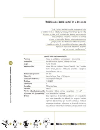 Reconocernos como sujetos en la diferencia


                                                                                                   “En la Escuela Normal Superior Santiago de Tunja
                                                                                   se está llevando (a cabo) un proceso para entender que el niño,
                                                                                      la niña o el joven en la etapa escolar necesita ser reconocido
                                                                                                    en su diferencia, valorarse y valorar a los demás,
                                                                                                aceptar la legitimidad del otro, quien quiera que sea,
                                                                                                   porque, como dice Maturana “educar es convivir”,
                                                                                          y convivir con niños de necesidades educativas especiales
                                                                                                          implica un espacio de aceptación recíproca
                                                                                                                    que nos permita transformarnos”.



                                                                                       Identificación de la experiencia
                                                            Nombre                        Hacia un sentido de humanización y convivencia
                                                            Institución                   Escuela Normal Superior Santiago de Tunja
126
                                                            Lugar                         Tunja, Boyacá
                                                            Responsables                  María del Pilar Quintero, Doris A. Bernal, Clara Corredor,
experiencias significativas, para poblaciones vulnerables




                                                                                          Sonia Rincón, Claudia I. Velásquez –docentes– y Segundo
                                                                                          Conde Barrera –rector
                                                            Tiempo de ejecución           Un año
                                                            Dirección                     Avenida Norte. Zona UPTC, Centro
                                                            Dirección electrónica         claveri@starmedia.com
                                                            Teléfono                      7424287
                                                            Calendario                    A
                                                            Jornadas                      Mañana y tarde
                                                            Carácter                      Oficial
                                                            Niveles educativos atendidos Preescolar y básica primaria y secundaria – 1.º a 9.º
                                                            Población a la que se dirige Con discapacidad cognitiva
                                                            Énfasis                       Esta experiencia de atención a población con necesidades
                                                                                          educativas especiales está liderada por un grupo interdis-
                                                                                          ciplinario de docentes, que buscan cualificar, a través de
                                                                                          estrategias tendientes a favorecer el desarrollo humano y
                                                                                          educativo del educando, la oferta educativa que se le hace
 