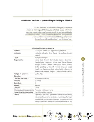Educación a partir de la primera lengua: la lengua de señas


                              “Es una alternativa a una necesidad tangible, que permite
                 ofrecer las mismas posibilidades que a todos(as) los(as) estudiantes
                 para que puedan alcanzar el pleno desarrollo de sus potencialidades,
                una formación integral y sean capaces de identificarse consigo mismos
                           y con su entorno y asumir responsabilidades y compromisos
                                frente al desarrollo social, cultural y económico del país”.




                           Identificación de la experiencia
Nombre                        El aula para sordos: una experiencia significativa
Institución                   Institución educativa Barro Blanco y Unidad de Atención
                              Integral
Lugar                         Rionegro, Antioquia
                                                                                               129
Responsables                  Liliana María Rendón, María Isabel Aguirre –docentes–,
                              Claudia Suárez –lingüista–, Nhora María García –fonoau-




                                                                                               las experiencias que han iniciado un importante camino
                              dióloga–, Claudia Castaño –trabajadora social–, Claudia
                              Castro –psicóloga–, Yasneidy Herrera –terapeuta ocupa-
                              cional– con el apoyo de Gloria Julieth Gaviria –directora de
                              la Unidad de Atención Integral– y Jaime Martínez –rector
Tiempo de ejecución           Cuatro años
Dirección
Dirección electrónica          lilima81@hotmail.com
Teléfono                       5616836
Calendario                     A
Jornada                        Mañana
Carácter                       Oficial
Niveles educativos atendidos   Preescolar y básica primaria
Población a la que se dirige   Con discapacidad cognitiva
Énfasis                        Experiencia que busca garantizar la prestación del servicio
                               educativo a las personas sordas del municipio de Rionegro,
                               a través de la creación de un aula para sordos con la meto-
                               dología de Escuela Nueva, donde se implemente un mo-
 