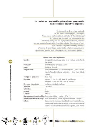Un camino en construcción: adaptaciones para atender
                                                                                           las necesidades educativas especiales


                                                                                                               “La integración se lleva a cabo partiendo
                                                                                                           de una valoración pedagógica y psicológica
                                                                                         hecha por los profesionales de la Unidad de Atención Integral
                                                                                                    de Duitama, hoy fusionada con el Instituto Técnico
                                                                                      Santo Tomás de Aquino, con el propósito de ubicar la población
                                                                           con una necesidad en particular (cognitiva, psíquica, física, sensorial, etc.),
                                                                                                        para identificar las potencialidades y dinamizar
                                                                                 el proceso de aprendizaje, realizando las adaptaciones curriculares,
                                                                             significativas, para los niños y los jóvenes con compromiso cognitivo…”.



                                                                                       Identificación de la experiencia
                                                            Nombre                        Integración educativa y social en el Instituto Santo Tomás
134
                                                                                          de Aquino
                                                            Institución                   Instituto Santo Tomás de Aquino
experiencias significativas, para poblaciones vulnerables




                                                            Lugar                         Duitama, Boyacá
                                                            Responsables                  Nelly Isabel Ramírez A., Graciela Rodríguez G., Silvia Sánchez,
                                                                                          Janeth Tobo, Doris Cabra –docentes– y René Huari Udaeta
                                                                                          –rector
                                                            Tiempo de ejecución           Seis años
                                                            Dirección                     Carrera 27 No. 21 - 42, Sede de bachillerato
                                                                                          Diagonal 16 No. 20 - 41, Sede de primaria
                                                            Dirección electrónica         inst-prom-soc@latinmail.com
                                                            Teléfono                      7629172
                                                            Calendario                    A
                                                            Jornada                       Única
                                                            Carácter                      Oficial
                                                            Niveles educativos atendidos Preescolar, básica y media – 1.º a 11.º
                                                            Población a la que se dirige Con discapacidad –física, cognitiva, sensorial y psíquica
                                                            Énfasis                       La experiencia busca que la población con necesidades edu-
                                                                                          cativas especiales no sólo acceda sino que permanezca en el
                                                                                          sistema educativo en todos los niveles y grados, y con proyec-
 