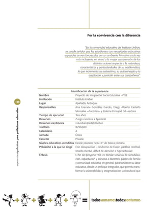 Por la convivencia con la diferencia


                                                                                                     “En la comunidad educativa del Instituto Uniban,
                                                                                   se puede señalar que los estudiantes con necesidades educativas
                                                                                  especiales se ven favorecidos por un ambiente formativo cada vez
                                                                                            más incluyente, en virtud a la mayor comprensión de los
                                                                                                              distintos actores respecto a la naturaleza,
                                                                                                 características y particularidades de su problemática,
                                                                                              lo que incrementa su autoestima, su autoconcepto y la
                                                                                                        aceptación y posición entre sus compañeros”.




                                                                                       Identificación de la experiencia
                                                            Nombre                        Proyecto de Integración Socio-Educativa –PISE
                                                            Institución                   Instituto Uniban
136
                                                            Lugar                         Apartadó, Antioquia
                                                            Responsables                  Ana Graciela González Garcés, Diego Alberto Castaño
experiencias significativas, para poblaciones vulnerables




                                                                                          Monsalve –docentes– y Zulema Hincapié Gil –rectora
                                                            Tiempo de ejecución           Tres años
                                                            Dirección                     Zungo carretera a Apartadó
                                                            Dirección electrónica         coluniban@edatel.net.co
                                                            Teléfono                      8296600
                                                            Calendario                    A
                                                            Jornada                       Única
                                                            Carácter                      Privada
                                                            Niveles educativos atendidos Desde párvulos hasta 4.º de básica primaria
                                                            Población a la que se dirige Con discapacidad – síndrome de Down, parálisis cerebral,
                                                                                          retardo mental, déficit de atención e hiperactividad
                                                            Énfasis                       El fin del proyecto PISE es brindar servicios de sensibiliza-
                                                                                          ción, capacitación y asesoría a docentes, padres de familia
                                                                                          y comunidad educativa en general, para fortalecer su labor
                                                                                          educativa, desde un enfoque integrador, que permita trans-
                                                                                          formar la vulnerabilidad y estigmatización sociocultural que
 