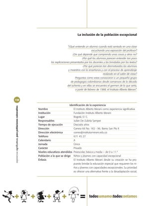 La inclusión de la población excepcional


                                                                                       “¿Qué entiende un alumno cuando está sentado en una clase
                                                                                                            escuchando una exposición del profesor?
                                                                                           ¿De qué depende que comprenda unas cosas y otras no?
                                                                                                    ¿Por qué los alumnos parecen entender tan poco
                                                                       las explicaciones presentadas por los docentes y las brindadas por los textos?
                                                                                                     ¿Por qué parecen tan desmotivados los alumnos
                                                                                       y maestros con la enseñanza y con el proceso de aprendizaje
                                                                                                                      realizado en el salón de clase?
                                                                                             Preguntas como estas convocaron a un pequeño grupo
                                                                                         de pedagogos colombianos desde comienzos de la década
                                                                                      del ochenta y en ellas se encuentra el germen de lo que sería,
                                                                                             a partir de febrero de 1988, el Instituto Alberto Merani”.


138

                                                                                       Identificación de la experiencia
experiencias significativas, para poblaciones vulnerables




                                                            Nombre                        El Instituto Alberto Merani como experiencia significativa
                                                            Institución                   Fundación Instituto Alberto Merani
                                                            Lugar                         Bogotá, D. C.
                                                            Responsables                  Julián De Zubiría Samper
                                                            Tiempo de ejecución           Dieciséis años
                                                            Dirección                     Carrera 66 No. 182 - 96. Barrio San Pío X
                                                            Dirección electrónica         correo@institutomerani.edu.co.
                                                            Teléfono                      671 45 27
                                                            Calendario                    A
                                                            Jornada                       Única
                                                            Carácter                      Privado
                                                            Niveles educativos atendidos Preescolar, básica y media – de 0 a 11.º
                                                            Población a la que se dirige Niños y jóvenes con capacidad excepcional
                                                            Énfasis                       El Instituto Alberto Merani desde su creación se ha pro-
                                                                                          puesto brindar la educación especial que requieren los ni-
                                                                                          ños y jóvenes con capacidades excepcionales. Su prioridad
                                                                                          es ofrecer una alternativa frente a la desadaptación social,
 
