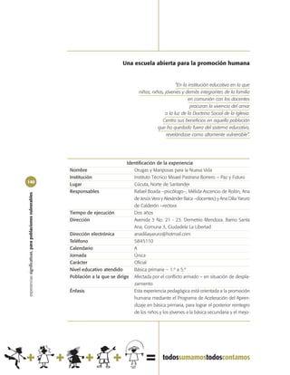 Una escuela abierta para la promoción humana


                                                                                                                  “En la institución educativa en la que
                                                                                              niños, niñas, jóvenes y demás integrantes de la familia
                                                                                                                         en comunión con los docentes
                                                                                                                          procuran la vivencia del amor
                                                                                                            a la luz de la Doctrina Social de la Iglesia.
                                                                                                          Centra sus beneficios en aquella población
                                                                                                        que ha quedado fuera del sistema educativo,
                                                                                                             revelándose como altamente vulnerable”.




                                                                                       Identificación de la experiencia
                                                            Nombre                        Orugas y Mariposas para la Nueva Vida
                                                            Institución                   Instituto Técnico Misael Pastrana Borrero – Paz y Futuro
140
                                                            Lugar                         Cúcuta, Norte de Santander
                                                            Responsables                  Rafael Boada –psicólogo–, Mélida Ascencio de Rolón, Ana
experiencias significativas, para poblaciones vulnerables




                                                                                          de Jesús Vera y Alexánder Baca –docentes) y Ana Dilia Yaruro
                                                                                          de Calderón –rectora
                                                            Tiempo de ejecución           Dos años
                                                            Dirección                     Avenida 3 No. 21 - 23. Demetrio Mendoza. Barrio Santa
                                                                                          Ana, Comuna 3, Ciudadela La Libertad
                                                            Dirección electrónica         anadiliayaruro@hotmail.com
                                                            Teléfono                      5845110
                                                            Calendario                    A
                                                            Jornada                       Única
                                                            Carácter                      Oficial
                                                            Nivel educativo atendido      Básica primaria – 1.º a 5.º
                                                            Población a la que se dirige Afectada por el conflicto armado – en situación de despla-
                                                                                          zamiento
                                                            Énfasis                       Esta experiencia pedagógica está orientada a la promoción
                                                                                          humana mediante el Programa de Aceleración del Apren-
                                                                                          dizaje en básica primaria, para lograr el posterior reintegro
                                                                                          de los niños y los jóvenes a la básica secundaria y el mejo-
 