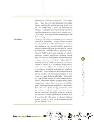 ramiento en la calidad de vida de la familia. En el mediano
              plazo –4 años– la experiencia ampliará la cobertura educa-
              tiva para beneficiar a los hijos de un mínimo de 300 fami-
              lias y, en el largo plazo –5 años–, se consolidará una
              estructura educativa de carácter sostenible. El modelo de
              escuela abierta y de reconstrucción de la realidad social y
              cultural orienta las acciones educativas y pedagógicas que
              desarrolla la experiencia.
Descripción   El origen de esta propuesta pedagógica se encuentra en la
              necesidad de dar respuesta a los niños, las niñas y los jóve-
              nes que, a pesar de su edad, no han podido acceder al
              sistema educativo o han desertado de él. Los planteamien-
              tos conceptuales que la guían descansan en las ideas de
              de-construcción y reconstrucción de la realidad social y
              cultural de Paulo Freire, las cuales posibilitan una reflexión
              orientada a establecer la unidad educación-vida, escuela-
              hogar. Por su parte, el modelo de escuela abierta, inspirado
                                                                               141
              en la experiencia de Summerhil de Neill y la Escuela Waldorf,
              propuesta por Rudolf Steiner complementan el horizonte




                                                                               las experiencias que han iniciado un importante camino
              conceptual. A través de la investigación-acción-participa-
              ción se construye una búsqueda común donde el docente
              se constituye en facilitador y coordinador de la actividad de
              aprendizaje y en la que participan todos los miembros del
              proceso educativo. Los recursos de que dispone la expe-
              riencia, como guías de trabajo adecuadas a las necesida-
              des, expectativas e intereses de los estudiantes, textos de
              consulta, herramientas, material de trabajo –arcilla, retazos,
              hilos y madera–, videos, diarios de campo, material biblio-
              gráfico, revistas y periódicos, son preparados y manejados
              por la comunidad. El currículo recoge elementos culturales
              que se obtienen mediante relatos e historias de vida que
              reportan necesidades, dificultades, problemas, proyeccio-
              nes, expectativas, anhelos y temores del acontecer diario
              de los actores. Con estos aportes se estructura el plan de
              estudios teniendo en cuenta tres dimensiones que conju-
              gan tres aspectos a saber:
 