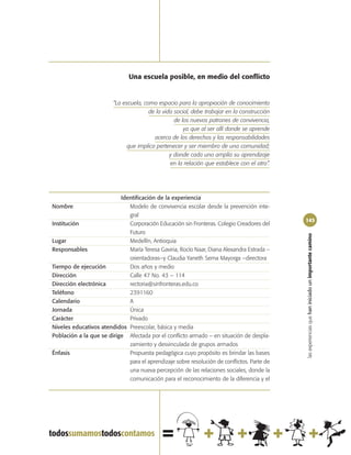 Una escuela posible, en medio del conflicto


                         “La escuela, como espacio para la apropiación de conocimiento
                                        de la vida social, debe trabajar en la construcción
                                                   de los nuevos patrones de convivencia,
                                                       ya que al ser allí donde se aprende
                                          acerca de los derechos y las responsabilidades
                               que implica pertenecer y ser miembro de una comunidad;
                                                 y donde cada uno amplía su aprendizaje
                                                 en la relación que establece con el otro”.




                           Identificación de la experiencia
Nombre                        Modelo de convivencia escolar desde la prevención inte-
                              gral
                                                                                              143
Institución                   Corporación Educación sin Fronteras. Colegio Creadores del
                              Futuro




                                                                                              las experiencias que han iniciado un importante camino
Lugar                         Medellín, Antioquia
Responsables                  María Teresa Gaviria, Rocío Naar, Diana Alexandra Estrada –
                              orientadoras–y Claudia Yaneth Serna Mayorga –directora
Tiempo de ejecución           Dos años y medio
Dirección                     Calle 47 No. 43 – 114
Dirección electrónica         rectoria@sinfronteras.edu.co
Teléfono                      2391160
Calendario                    A
Jornada                       Única
Carácter                      Privado
Niveles educativos atendidos Preescolar, básica y media
Población a la que se dirige Afectada por el conflicto armado – en situación de despla-
                              zamiento y desvinculada de grupos armados
Énfasis                       Propuesta pedagógica cuyo propósito es brindar las bases
                              para el aprendizaje sobre resolución de conflictos. Parte de
                              una nueva percepción de las relaciones sociales, donde la
                              comunicación para el reconocimiento de la diferencia y el
 