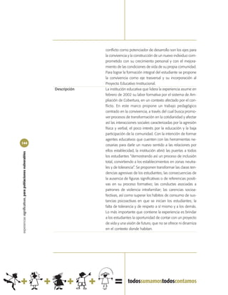 conflicto como potenciador de desarrollo son los ejes para
                                                                          la convivencia y la construcción de un nuevo individuo com-
                                                                          prometido con su crecimiento personal y con el mejora-
                                                                          miento de las condiciones de vida de su propia comunidad.
                                                                          Para lograr la formación integral del estudiante se propone
                                                                          la convivencia como eje trasversal y su incorporación al
                                                                          Proyecto Educativo Institucional.
                                                            Descripción   La institución educativa que lidera la experiencia asume en
                                                                          febrero de 2002 su labor formativa por el sistema de Am-
                                                                          pliación de Cobertura, en un contexto afectado por el con-
                                                                          flicto. En este marco propone un trabajo pedagógico
                                                                          centrado en la convivencia, a través del cual busca promo-
                                                                          ver procesos de transformación en la cotidianidad y afectar
                                                                          así las interacciones sociales caracterizadas por la agresión
                                                                          física y verbal, el poco interés por la educación y la baja
                                                                          participación de la comunidad. Con la intención de formar
                                                                          agentes educativos que cuenten con las herramientas ne-
144
                                                                          cesarias para darle un nuevo sentido a las relaciones por
                                                                          ellos establecidad, la institución abrió las puertas a todos
experiencias significativas, para poblaciones vulnerables




                                                                          los estudiantes “demostrando así un proceso de inclusión
                                                                          total, convirtiendo a los establecimientos en zonas neutra-
                                                                          les y de tolerancia”. Se proponen transformar las claras ten-
                                                                          dencias agresivas de los estudiantes; las consecuencias de
                                                                          la ausencia de figuras significativas o de referencias positi-
                                                                          vas en su proceso formativo; las conductas asociadas a
                                                                          patrones de violencia intrafamiliar; las carencias socioa-
                                                                          fectivas, así como superar los hábitos de consumo de sus-
                                                                          tancias psicoactivas en que se inician los estudiantes; la
                                                                          falta de tolerancia y de respeto a sí mismo y a los demás.
                                                                          Lo más importante que contiene la experiencia es brindar
                                                                          a los estudiantes la oportunidad de contar con un proyecto
                                                                          de vida y una visión de futuro, que no se ofrece ni dinamiza
                                                                          en el contexto donde habitan.
 