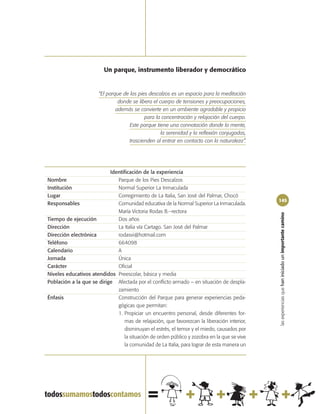Un parque, instrumento liberador y democrático


                       “El parque de los pies descalzos es un espacio para la meditación
                                donde se libera el cuerpo de tensiones y preocupaciones,
                               además se convierte en un ambiente agradable y propicio
                                            para la concentración y relajación del cuerpo.
                                     Este parque tiene una connotación donde la mente,
                                                    la serenidad y la reflexión conjugadas,
                                    trascienden al entrar en contacto con la naturaleza”.




                           Identificación de la experiencia
Nombre                        Parque de los Pies Descalzos
Institución                   Normal Superior La Inmaculada
Lugar                         Corregimiento de La Italia, San José del Palmar, Chocó
                                                                                              145
Responsables                  Comunidad educativa de la Normal Superior La Inmaculada.
                              María Victoria Rodas B.–rectora




                                                                                              las experiencias que han iniciado un importante camino
Tiempo de ejecución           Dos años
Dirección                     La Italia vía Cartago. San José del Palmar
Dirección electrónica         rodasvi@hotmail.com
Teléfono                      664098
Calendario                    A
Jornada                       Única
Carácter                      Oficial
Niveles educativos atendidos Preescolar, básica y media
Población a la que se dirige Afectada por el conflicto armado – en situación de despla-
                              zamiento
Énfasis                       Construcción del Parque para generar experiencias peda-
                              gógicas que permitan:
                              1. Propiciar un encuentro personal, desde diferentes for-
                                  mas de relajación, que favorezcan la liberación interior,
                                  disminuyan el estrés, el temor y el miedo, causados por
                                  la situación de orden público y zozobra en la que se vive
                                  la comunidad de La Italia, para lograr de esta manera un
 