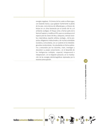 energías negativas; 18 chorros de los cuales se libera agua,
con bastante fuerza y que golpean fuertemente la planta
de los pies, como técnica de reflexoterapia; y el kiosco de
lectura en un clima favorecido por el sonido del río y el
ambiente ecológico. El Parque entra a formar parte de la
Normal Superior y modifica el PEI, pues se constituye en el
espacio para las clases de ética, catequesis, ciencias socia-
les, matemáticas, español, artística, sicología..., de los pro-
yectos obligatorios institucionales y de muchas actividades
escolares y comunitarias, con un sustento en la metodolo-
gía activa constructivista –los estudiantes en forma autóno-
ma y asesorados por los docentes, crean, investigan y
descubren su propio conocimiento–; en el desarrollo de
las inteligencias múltiples –espacial, intrapersonal e
interpersonal–; en la relajación personal y en la moviliza-
ción de las energías electromagnéticas represadas por la
excesiva preocupación.
                                                                  147




                                                                  las experiencias que han iniciado un importante camino
 